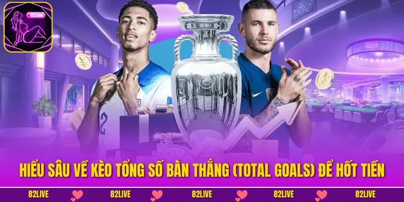 Hiểu Sâu Về Kèo Tổng Số Bàn Thắng (Total Goals) Để Hốt Tiền